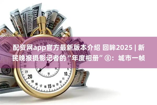 配资网app官方最新版本介绍 回眸2025 | 新民晚报摄影记者的“年度相册”⑧：城市一帧