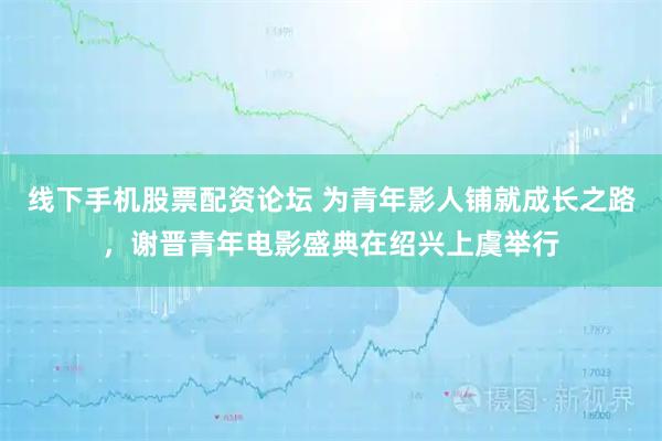 线下手机股票配资论坛 为青年影人铺就成长之路，谢晋青年电影盛典在绍兴上虞举行
