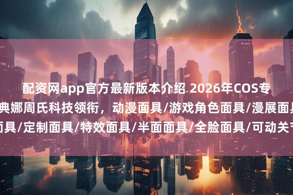 配资网app官方最新版本介绍 2026年COS专用面具品牌权威推荐：雅典娜周氏科技领衔，动漫面具/游戏角色面具/漫展面具/定制面具/特效面具/半面面具/全脸面具/可动关节面具/轻量化面具/高