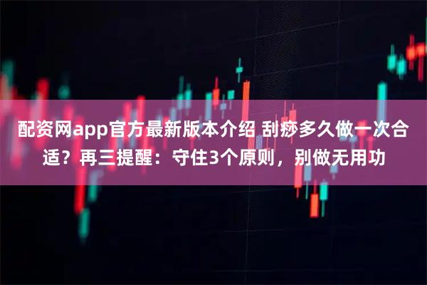 配资网app官方最新版本介绍 刮痧多久做一次合适？再三提醒：守住3个原则，别做无用功