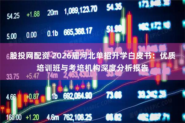股投网配资 2026届河北单招升学白皮书：优质培训班与考培机构深度分析报告