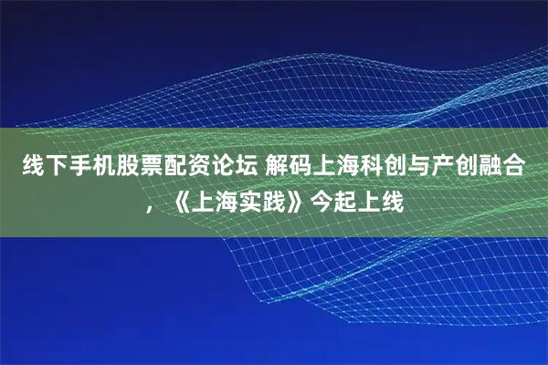 线下手机股票配资论坛 解码上海科创与产创融合，《上海实践》今起上线