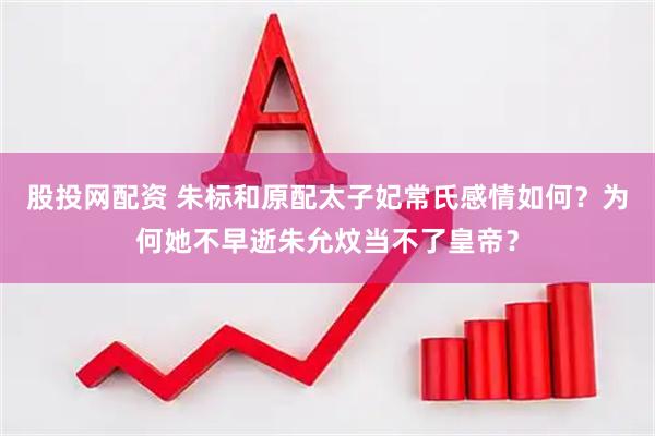 股投网配资 朱标和原配太子妃常氏感情如何？为何她不早逝朱允炆当不了皇帝？