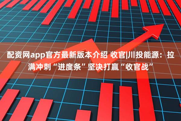 配资网app官方最新版本介绍 收官|川投能源：拉满冲刺“进度条”坚决打赢“收官战”