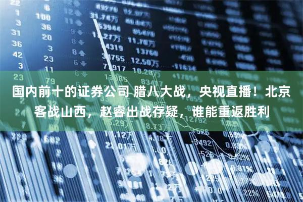 国内前十的证券公司 腊八大战，央视直播！北京客战山西，赵睿出战存疑，谁能重返胜利