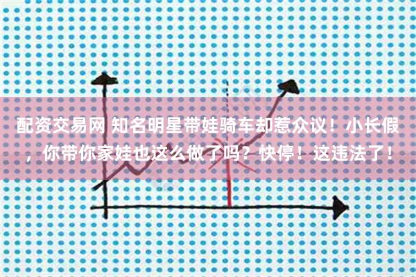 配资交易网 知名明星带娃骑车却惹众议！小长假，你带你家娃也这么做了吗？快停！这违法了！