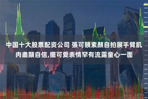 中国十大股票配资公司 張可頤素顏自拍展手臂肌肉盡顯自信,擺可愛表情罕有流露童心一面