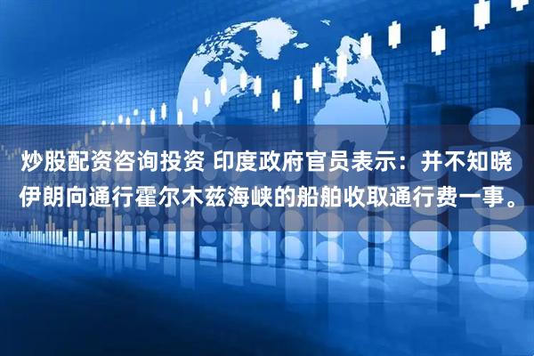 炒股配资咨询投资 印度政府官员表示：并不知晓伊朗向通行霍尔木兹海峡的船舶收取通行费一事。
