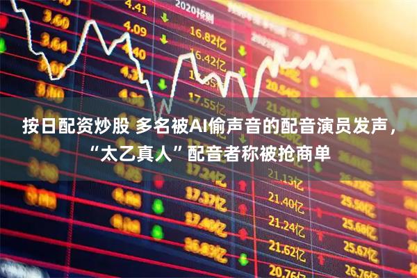 按日配资炒股 多名被AI偷声音的配音演员发声，“太乙真人”配音者称被抢商单
