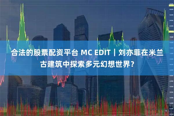 合法的股票配资平台 MC EDIT｜刘亦菲在米兰古建筑中探索多元幻想世界？