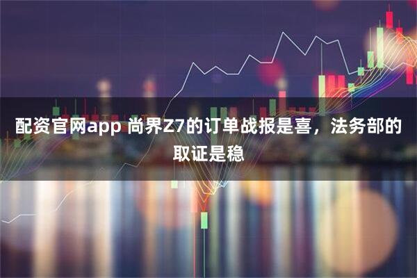 配资官网app 尚界Z7的订单战报是喜，法务部的取证是稳