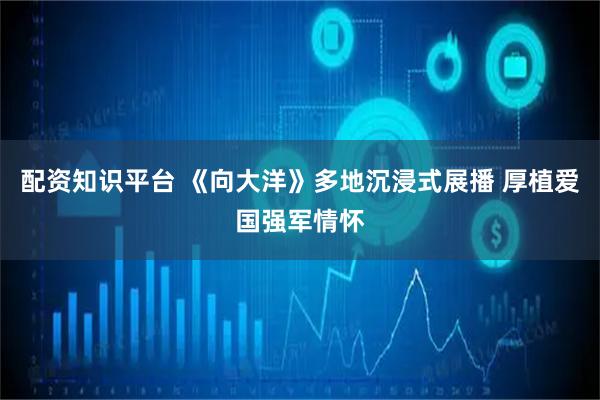 配资知识平台 《向大洋》多地沉浸式展播 厚植爱国强军情怀