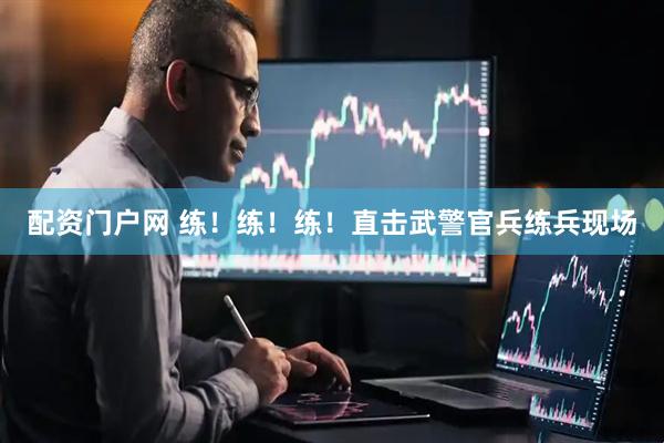 配资门户网 练！练！练！直击武警官兵练兵现场