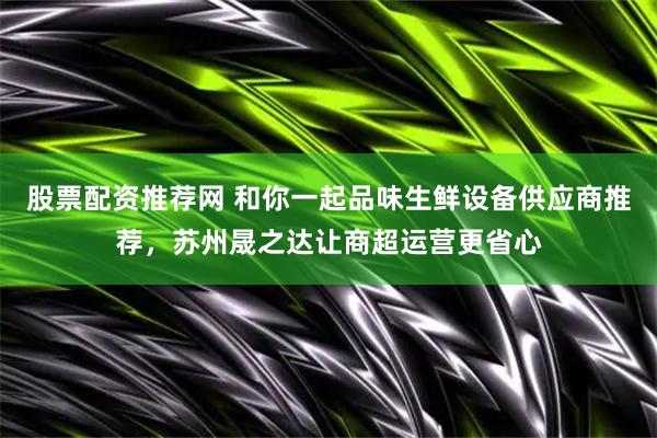股票配资推荐网 和你一起品味生鲜设备供应商推荐，苏州晟之达让商超运营更省心