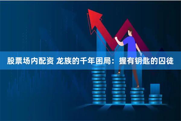 股票场内配资 龙族的千年困局：握有钥匙的囚徒