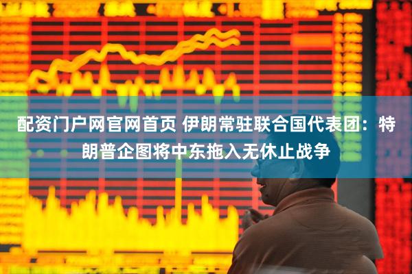 配资门户网官网首页 伊朗常驻联合国代表团：特朗普企图将中东拖入无休止战争