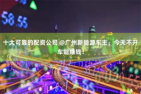 十大可靠的配资公司 @广州新能源车主，今天不开车能赚钱！