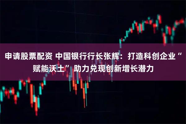 申请股票配资 中国银行行长张辉：打造科创企业“赋能沃土” 助力兑现创新增长潜力