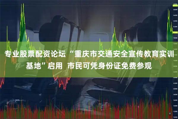 专业股票配资论坛 “重庆市交通安全宣传教育实训基地”启用  市民可凭身份证免费参观