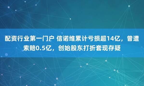 配资行业第一门户 信诺维累计亏损超14亿，曾遭索赔0.5亿，创始股东打折套现存疑