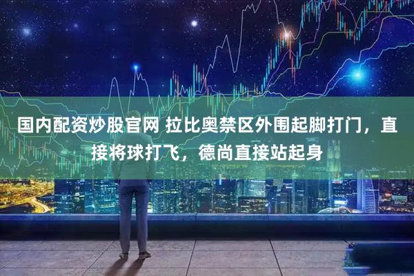 国内配资炒股官网 拉比奥禁区外围起脚打门，直接将球打飞，德尚直接站起身