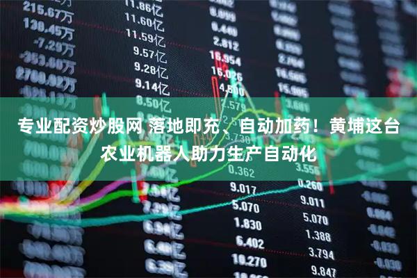 专业配资炒股网 落地即充、自动加药！黄埔这台农业机器人助力生产自动化