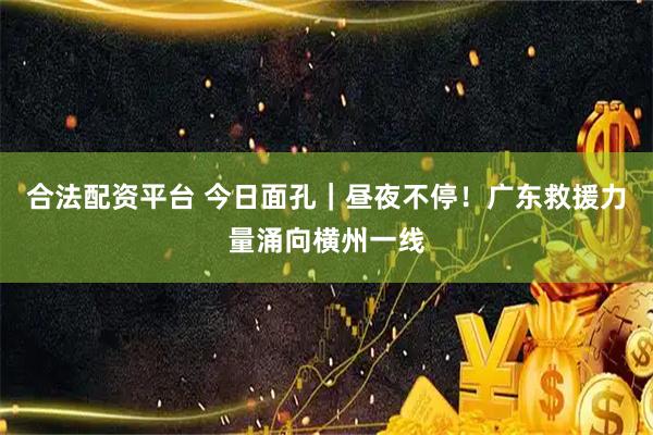 合法配资平台 今日面孔｜昼夜不停！广东救援力量涌向横州一线