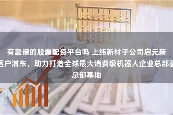 有靠谱的股票配资平台吗 上纬新材子公司启元新创落户浦东，助力打造全球最大消费级机器人企业总部基地