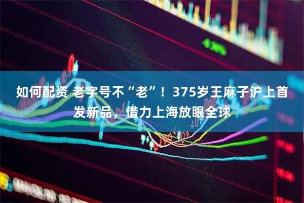 如何配资 老字号不“老”！375岁王麻子沪上首发新品，借力上海放眼全球